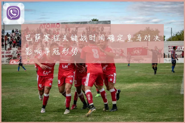 巴萨赛程关键战时间确定皇马对决影响争冠形势