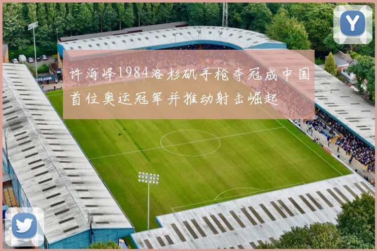 许海峰1984洛杉矶手枪夺冠成中国首位奥运冠军并推动射击崛起