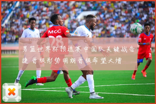 男篮世界杯预选赛中国队关键战告捷 晋级形势明朗晋级希望大增