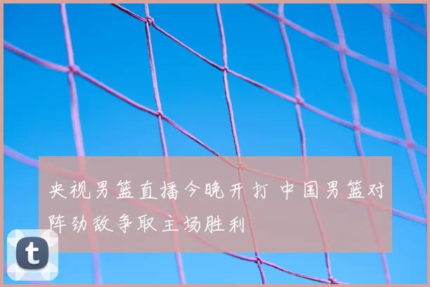 央视男篮直播今晚开打 中国男篮对阵劲敌争取主场胜利