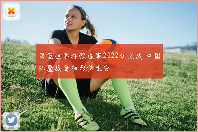 男篮世界杯预选赛2022焦点战 中国队鏖战晋级形势生变