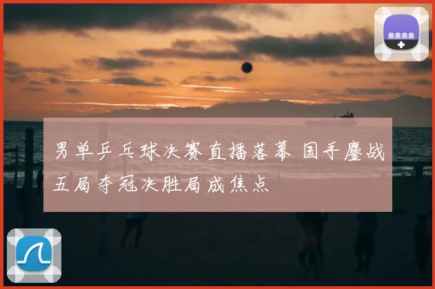 男单乒乓球决赛直播落幕 国手鏖战五局夺冠决胜局成焦点
