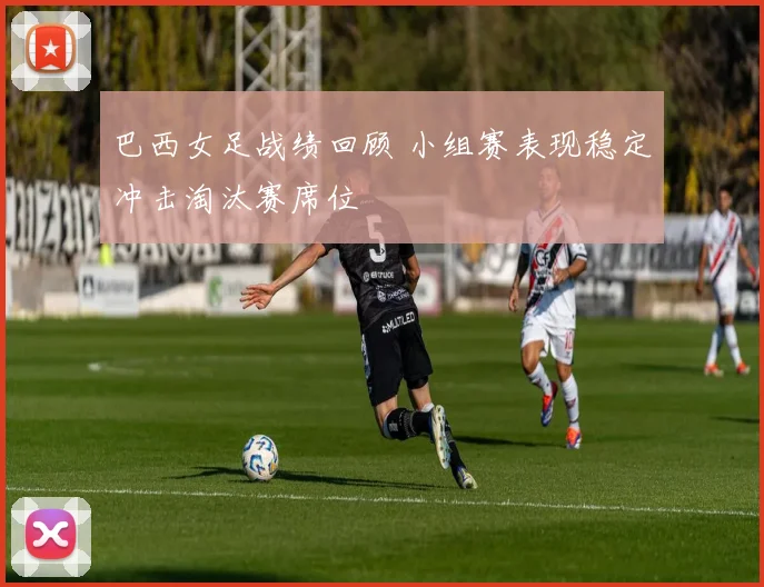 巴西女足战绩回顾 小组赛表现稳定冲击淘汰赛席位