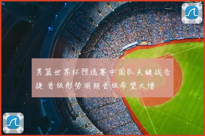 男篮世界杯预选赛中国队关键战告捷 晋级形势明朗晋级希望大增