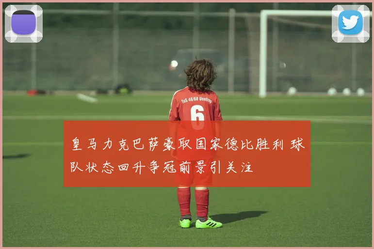 皇马力克巴萨豪取国家德比胜利 球队状态回升争冠前景引关注