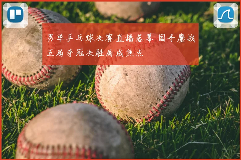 男单乒乓球决赛直播落幕 国手鏖战五局夺冠决胜局成焦点