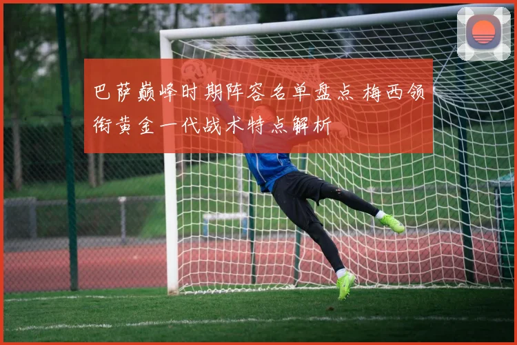巴萨巅峰时期阵容名单盘点 梅西领衔黄金一代战术特点解析