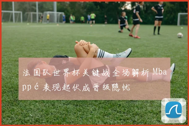 法国队世界杯关键战全场解析 Mbappé表现起伏成晋级隐忧