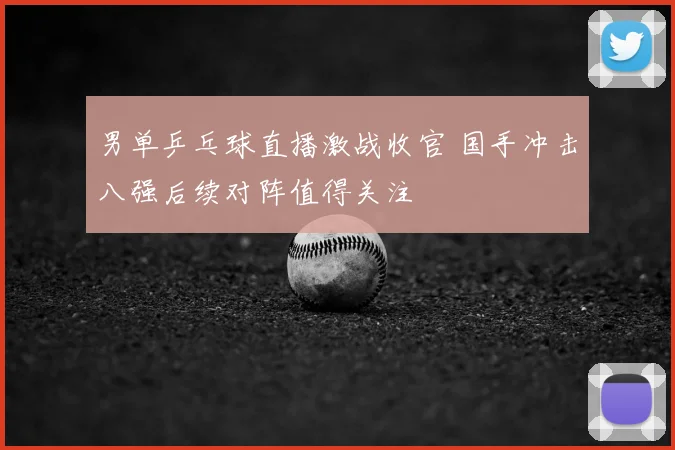 男单乒乓球直播激战收官 国手冲击八强后续对阵值得关注