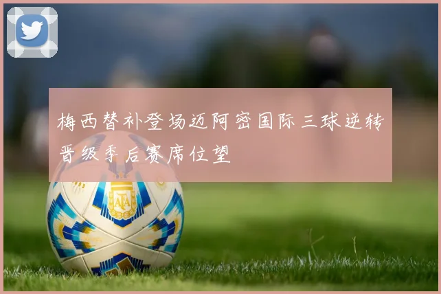 梅西替补登场迈阿密国际三球逆转晋级季后赛席位望