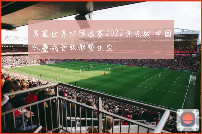 男篮世界杯预选赛2022焦点战 中国队鏖战晋级形势生变