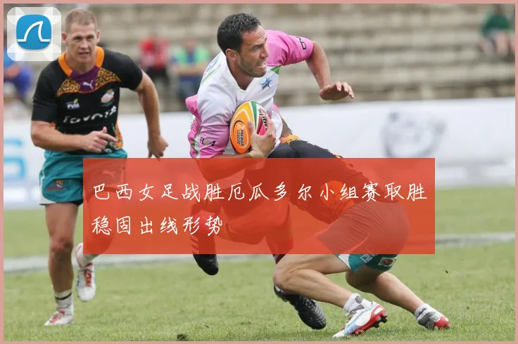 巴西女足战胜厄瓜多尔小组赛取胜稳固出线形势