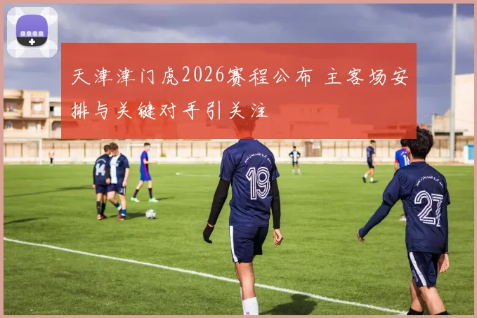 天津津门虎2026赛程公布 主客场安排与关键对手引关注