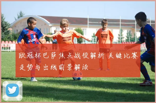 欧冠杯巴萨焦点战役解析 关键比赛走势与出线前景解读