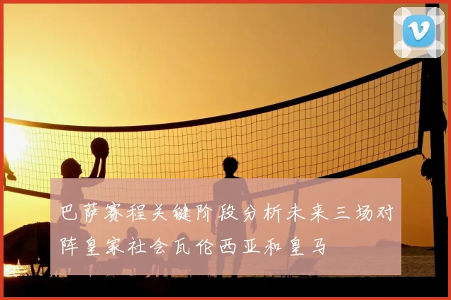 巴萨赛程关键阶段分析未来三场对阵皇家社会瓦伦西亚和皇马