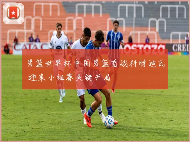 男篮世界杯中国男篮首战科特迪瓦 迎来小组赛关键开局