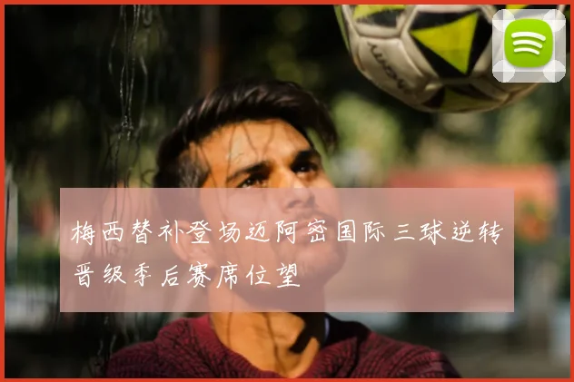 梅西替补登场迈阿密国际三球逆转晋级季后赛席位望