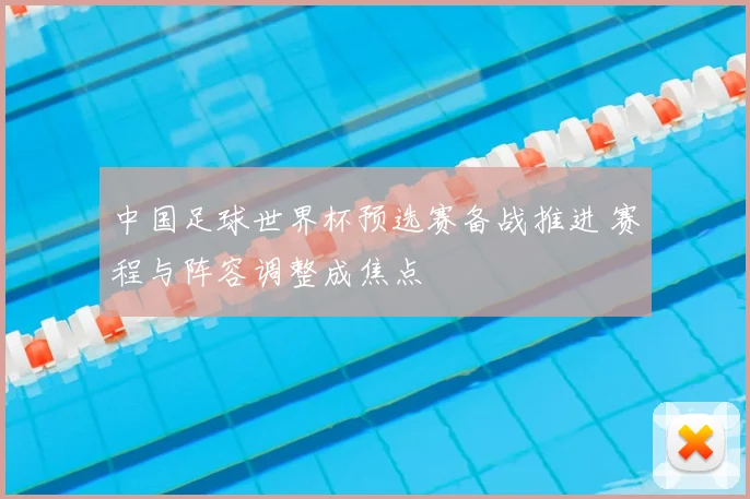 中国足球世界杯预选赛备战推进 赛程与阵容调整成焦点