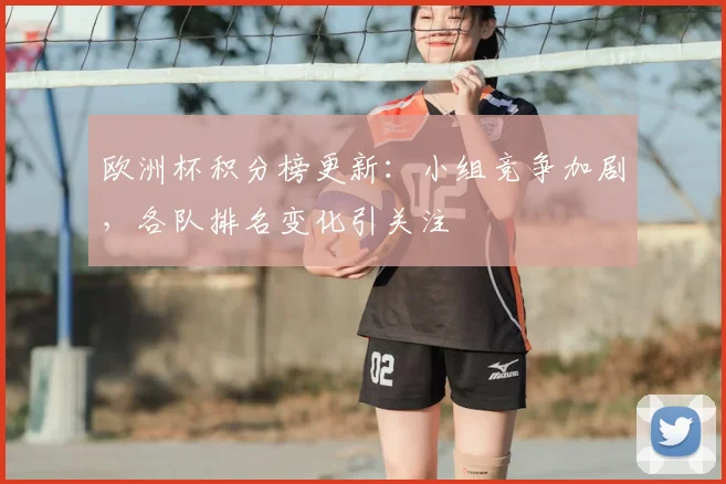 欧洲杯积分榜更新：小组竞争加剧，各队排名变化引关注